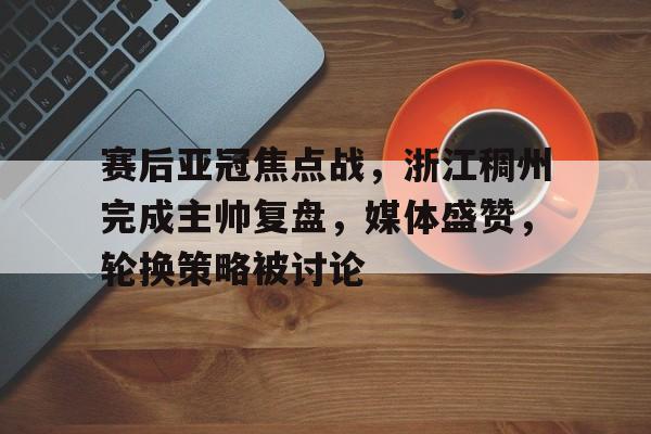 AYX爱游戏中国-包含赛后亚冠焦点战，浙江稠州完成主帅复盘，媒体盛赞，轮换策略被讨论的词条