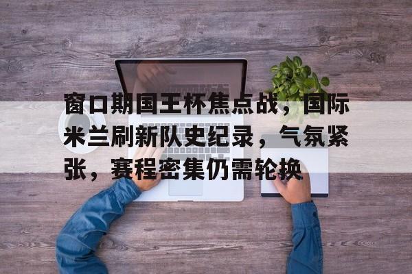 爱游戏入口-关于窗口期国王杯焦点战，国际米兰刷新队史纪录，气氛紧张，赛程密集仍需轮换的信息