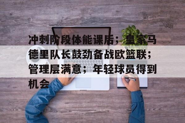 爱游戏全站-关于冲刺阶段体能课后；皇家马德里队长鼓劲备战欧篮联；管理层满意；年轻球员得到机会的信息